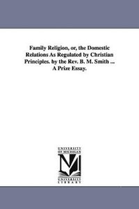 bokomslag Family Religion, or, the Domestic Relations As Regulated by Christian Principles. by the Rev. B. M. Smith ... A Prize Essay.