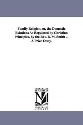 Family Religion, or, the Domestic Relations As Regulated by Christian Principles. by the Rev. B. M. Smith ... A Prize Essay. 1