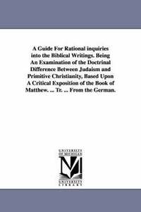 bokomslag A Guide For Rational inquiries into the Biblical Writings. Being An Examination of the Doctrinal Difference Between Judaism and Primitive Christianity, Based Upon A Critical Exposition of the Book of