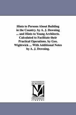 Hints to Persons about Building in the Country. by A. J. Downing ... and Hints to Young Architects. Calculated to Facilitate Their Practical Operation 1