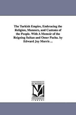 The Turkish Empire, Embracing the Religion, Manners, and Customs of the People. With A Memoir of the Reigning Sultan and Omer Pacha. by Edward Joy Morris ... 1