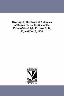 Hearings by the Board of Aldermen of Boston on the Petition of the Citizens' Gas Light Co. Nov. 9, 16, 30, and Dec. 7, 1874. 1