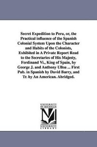 bokomslag Secret Expedition to Peru, or, the Practical influence of the Spanish Colonial System Upon the Character and Habits of the Colonists, Exhibited in A Private Report Read to the Secretaries of His