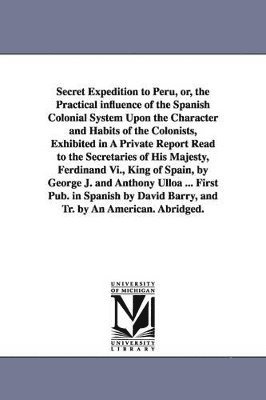 Jorge Juan - Secret Expedition to Peru, or, the Practical influence of the Spanish Colonial System Upon the Character and Habits of the Colonists, Exhibited in A Private Report Read to the Secretaries of His Majesty, Ferdinand Vi., King of Spain, by George J. and Antho, Häftad