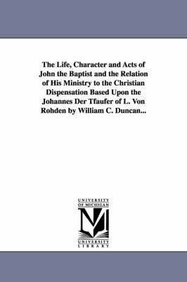 The Life, Character and Acts of John the Baptist and the Relation of His Ministry to the Christian Dispensation Based Upon the Johannes Der Tfaufer of L. Von Rohden by William C. Duncan... 1