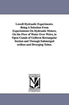 Lowell Hydraulic Experiments. Being A Selection From Experiements On Hydraulic Motors, On the Flow of Water Over Weirs, in Open Canals of Uniform Rectangular Section and Through Submerged orifices and Diverging Tubes.