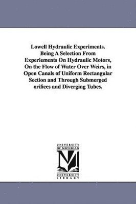 Lowell Hydraulic Experiments. Being A Selection From Experiements On Hydraulic Motors, On the Flow of Water Over Weirs, in Open Canals of Uniform Rectangular Section and Through Submerged orifices 1