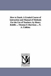 bokomslag How to Teach. A Graded Course of instruction and Manual of Methods For the Use of Teachers. by Henry Kiddle ... Thomas F. Harrison ... N. A. Calkins.