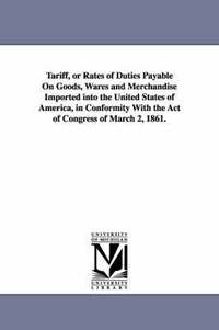 bokomslag Tariff, or Rates of Duties Payable on Goods, Wares and Merchandise Imported Into the United States of America, in Conformity with the Act of Congress