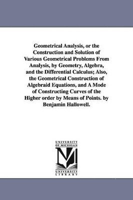 Benjamin Hallowell - Geometrical Analysis, or the Construction and Solution of Various Geometrical Problems From Analysis, by Geometry, Algebra, and the Differential Calculus; Also, the Geometrical Construction of Algebraid Equations, and A Mode of Constructing Curves of the H, Häftad