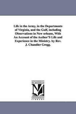 Life in the Army, in the Departments of Virginia, and the Gulf, including Observations in New orleans, With An Account of the Author'S Life and Experience in the Ministry. by Rev. J. Chandler Gregg. 1