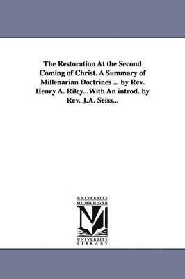 The Restoration At the Second Coming of Christ. A Summary of Millenarian Doctrines ... by Rev. Henry A. Riley...With An introd. by Rev. J.A. Seiss... 1