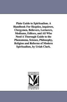 bokomslag Plain Guide to Spiritualism. A Handbook For Skeptics, inquirers, Clergymen, Believers, Lecturers, Mediums, Editors, and All Who Need A Thorough Guide to the Phenomena, Science, Philosophy, Religion...