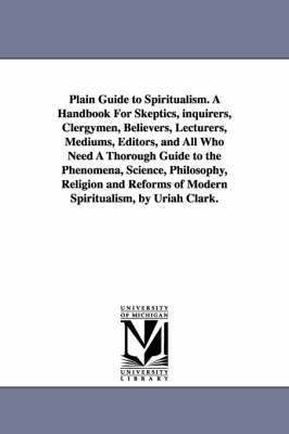 Plain Guide to Spiritualism. A Handbook For Skeptics, inquirers, Clergymen, Believers, Lecturers, Mediums, Editors, and All Who Need A Thorough Guide to the Phenomena, Science, Philosophy, Religion 1