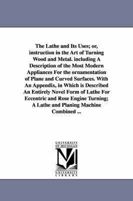 The Lathe and Its Uses; Or, Instruction in the Art of Turning Wood and Metal. Including a Description of the Most Modern Appliances for the Ornamentat 1