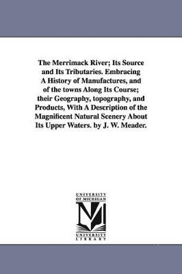 The Merrimack River; Its Source and Its Tributaries. Embracing A History of Manufactures, and of the towns Along Its Course; their Geography, topography, and Products, With A Description of the 1