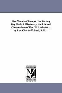 bokomslag Five Years in China; or, the Factory Boy Made A Missionary. the Life and Observations of Rev. W. Aitchison ... by Rev. Charles P. Bush, A.M. ...