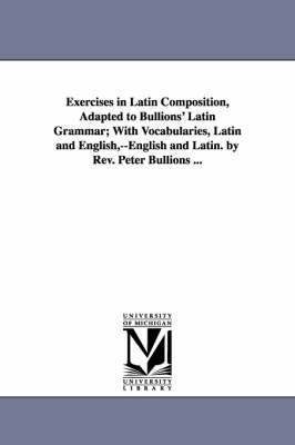 Exercises in Latin Composition, Adapted to Bullions' Latin Grammar; With Vocabularies, Latin and English, --English and Latin. by Rev. Peter Bullions ... 1