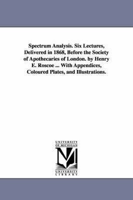 Spectrum Analysis. Six Lectures, Delivered in 1868, Before the Society of Apothecaries of London. by Henry E. Roscoe ... With Appendices, Coloured Plates, and Illustrations. 1