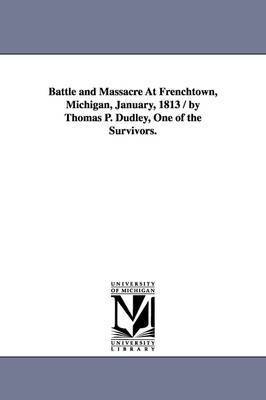 Battle and massacre at Frenchtown, Michigan, January, 1813 / by Thomas P. Dudley, one of the survivors. 1