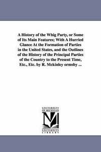 bokomslag A History of the Whig Party, or Some of Its Main Features; With A Hurried Glance At the Formation of Parties in the United States, and the Outlines of the History of the Principal Parties of the