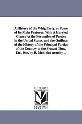 A History of the Whig Party, or Some of Its Main Features; With A Hurried Glance At the Formation of Parties in the United States, and the Outlines of the History of the Principal Parties of the 1