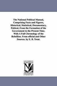 bokomslag The National Political Manual, Comprising Facts and Figures, Historical, Statistical, Documentary, Poltical, From the Formation of the Government to the Present Time. With A Full Chronology of the