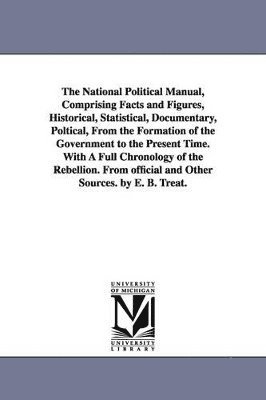 bokomslag The National Political Manual, Comprising Facts and Figures, Historical, Statistical, Documentary, Poltical, From the Formation of the Government to the Present Time. With A Full Chronology of the