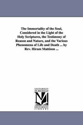 The Immortality of the Soul, Considered in the Light of the Holy Scriptures, the Testimony of Reason and Nature, and the Various Phenomena of Life and Death ... by Rev. Hiram Mattison ... 1