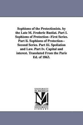 Sophisms of the Protectionists. by the Late M. Frederic Bastiat. Part I. Sophisms of Protection--First Series. Part II. Sophisms of Protection--Second 1