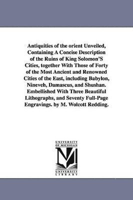 Antiquities of the Orient Unveiled, Containing a Concise Description of the Ruins of King Solomon's Cities, Together with Those of Forty of the Most a 1