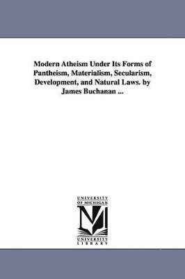 Modern Atheism Under Its Forms of Pantheism, Materialism, Secularism, Development, and Natural Laws. by James Buchanan ... 1