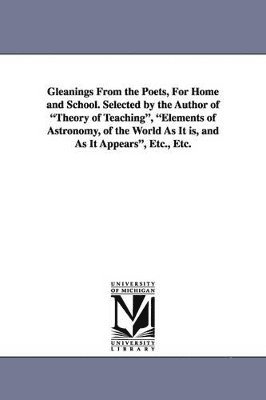 Gleanings from the Poets, for Home and School. Selected by the Author of Theory of Teaching, Elements of Astronomy, of the World as It Is, and as It a 1