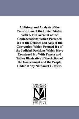 A History and Analysis of the Constitution of the United States, With A Full Account of the Confederations Which Preceded It; of the Debates and Acts of the Convention Which Formed It; of the 1