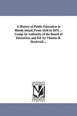 A History of Public Education in Rhode island, From 1636 to 1876 ... Comp. by Authority of the Board of Education, and Ed. by Thomas B. Stockwell ... 1