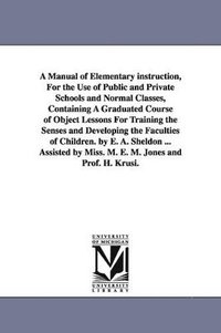 bokomslag A Manual of Elementary instruction, For the Use of Public and Private Schools and Normal Classes, Containing A Graduated Course of Object Lessons For Training the Senses and Developing the Faculties