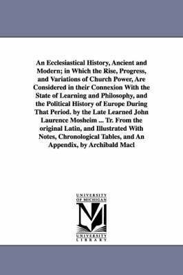 An Ecclesiastical History, Ancient and Modern; in Which the Rise, Progress, and Variations of Church Power, Are Considered in their Connexion With the State of Learning and Philosophy, and the 1