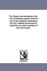 bokomslag The Charter and ordinances of the City of Portland, together With the Acts of the Legislature, Relating to the City, Collated and Revised by Authority of A Joint Committee of the City Council.