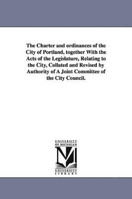 bokomslag Charter and ordinances of the City of Portland, together With the Acts of the Legislature, Relating to the City, Collated and Revised by Authority of A Joint Committee of the City Council.