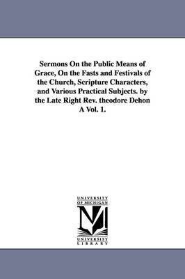 Sermons On the Public Means of Grace, On the Fasts and Festivals of the Church, Scripture Characters, and Various Practical Subjects. by the Late Right Rev. theodore Dehon A Vol. 1. 1