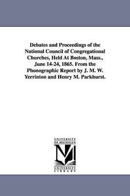 Debates and Proceedings of the National Council of Congregational Churches, Held At Boston, Mass., June 14-24, 1865. From the Phonographic Report by J. M. W. Yerrinton and Henry M. Parkhurst. 1