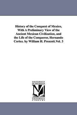 History of the Conquest of Mexico, With A Preliminary View of the Ancient Mexican Civilization, and the Life of the Conqueror Hernando Cortez. by William H. Prescott.Vol. 3 1