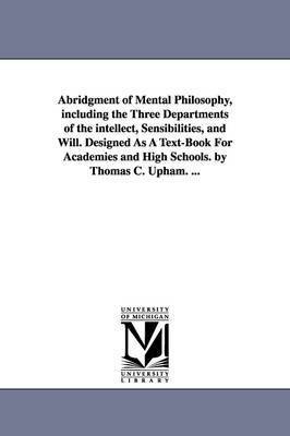 Abridgment of Mental Philosophy, including the Three Departments of the intellect, Sensibilities, and Will. Designed As A Text-Book For Academies and High Schools. by Thomas C. Upham. ... 1