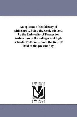 bokomslag epitome of the history of philosophy. Being the work adopted by the University of France for instruction in the colleges and high schools. Tr. from ... from the time of Reid to the present day.