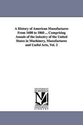 bokomslag A History of American Manufactures From 1608 to 1860 ... Comprising Annals of the industry of the United States in Machinery, Manufactures and Useful Arts, Vol. 2