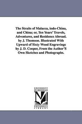 The Straits of Malacca, indo-China, and China; or, Ten Years' Travels, Adventures, and Residence Abroad. by J. Thomson. Illustrated With Upward of Sixty Wood Engravings by J. D. Cooper, From the 1