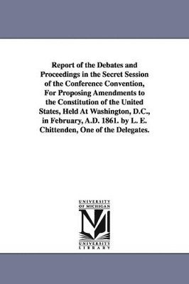 Report of the Debates and Proceedings in the Secret Session of the Conference Convention, For Proposing Amendments to the Constitution of the United States, Held At Washington, D.C., in February, 1