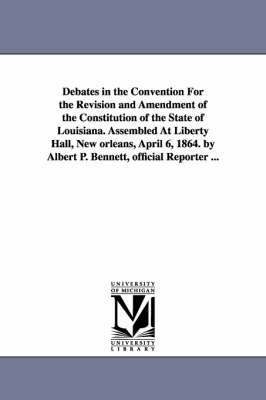 Debates in the Convention For the Revision and Amendment of the Constitution of the State of Louisiana. Assembled At Liberty Hall, New orleans, April 6, 1864. by Albert P. Bennett, official Reporter 1
