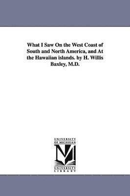What I Saw On the West Coast of South and North America, and At the Hawaiian islands. by H. Willis Baxley, M.D. 1
