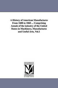 bokomslag A History of American Manufactures From 1608 to 1860 ... Comprising Annals of the industry of the United States in Machinery, Manufactures and Useful Arts, Vol.1